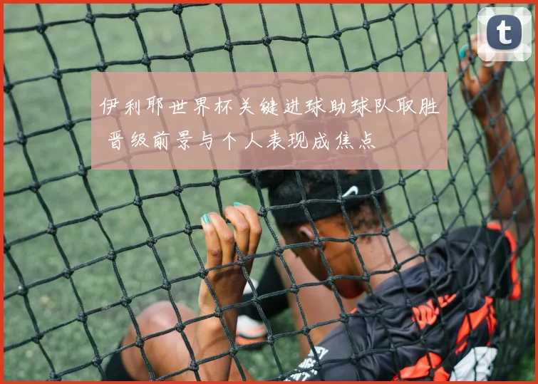 伊利耶世界杯关键进球助球队取胜 晋级前景与个人表现成焦点