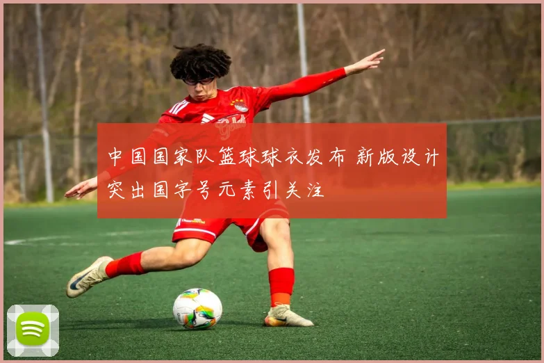 中国国家队篮球球衣发布 新版设计突出国字号元素引关注