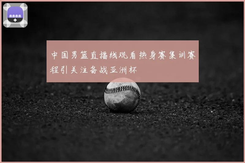 中国男篮直播线观看热身赛集训赛程引关注备战亚洲杯