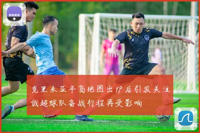 克里米亚半岛地图出炉后引发关注俄超球队备战行程再受影响