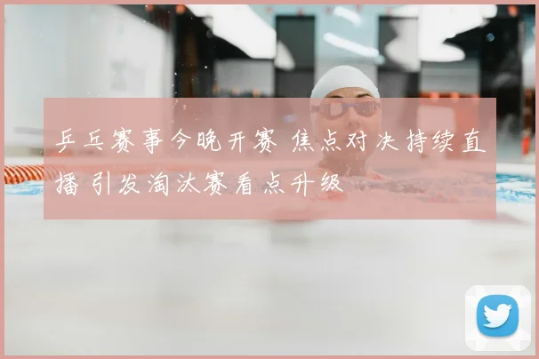 乒乓赛事今晚开赛 焦点对决持续直播 引发淘汰赛看点升级