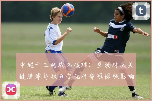 中超十三轮战况梳理：多场对决关键进球与积分变化对争冠保级影响