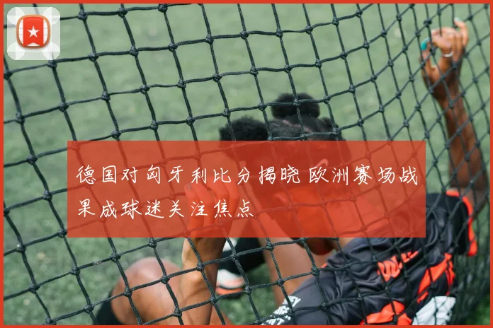 德国对匈牙利比分揭晓 欧洲赛场战果成球迷关注焦点