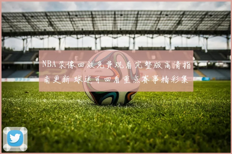 NBA录像回放免费观看完整版高清指南更新 球迷可回看重点赛事精彩集锦