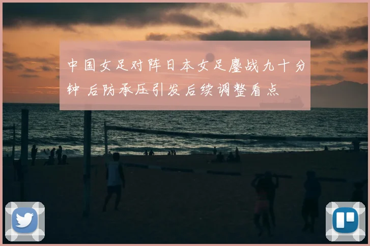 中国女足对阵日本女足鏖战九十分钟 后防承压引发后续调整看点