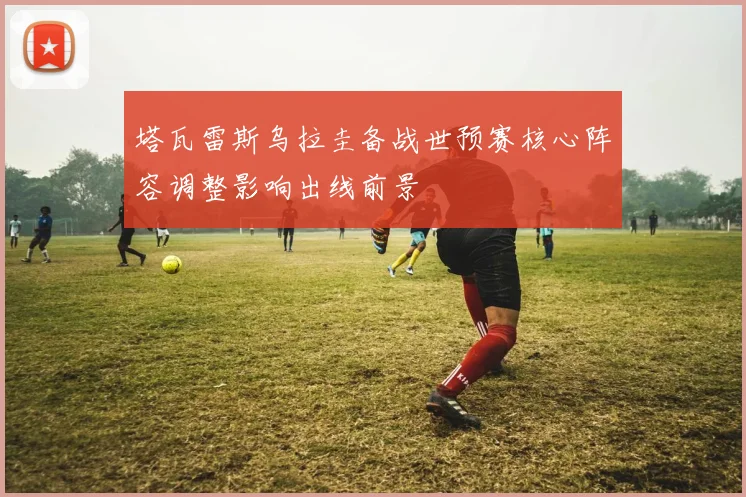 塔瓦雷斯乌拉圭备战世预赛核心阵容调整影响出线前景