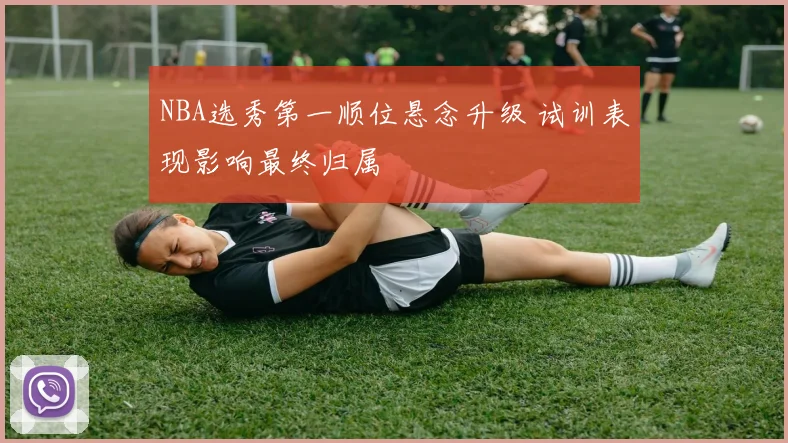 NBA选秀第一顺位悬念升级 试训表现影响最终归属