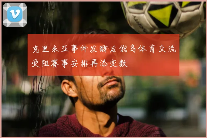 克里米亚事件发酵后俄乌体育交流受阻赛事安排再添变数