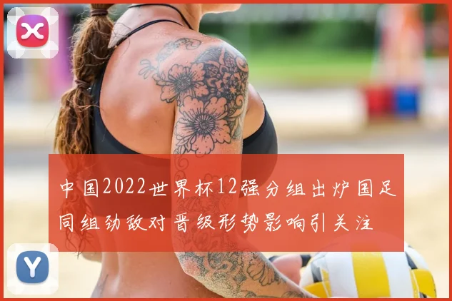 中国2022世界杯12强分组出炉国足同组劲敌对晋级形势影响引关注