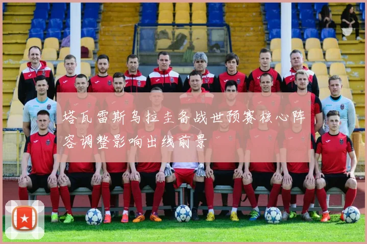 塔瓦雷斯乌拉圭备战世预赛核心阵容调整影响出线前景