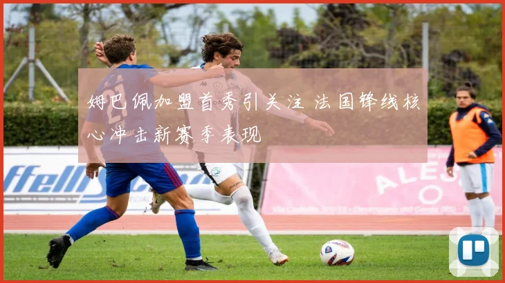 姆巴佩加盟首秀引关注 法国锋线核心冲击新赛季表现