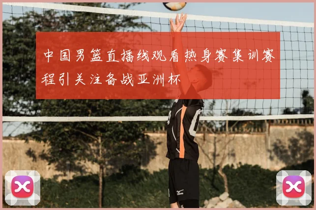 中国男篮直播线观看热身赛集训赛程引关注备战亚洲杯