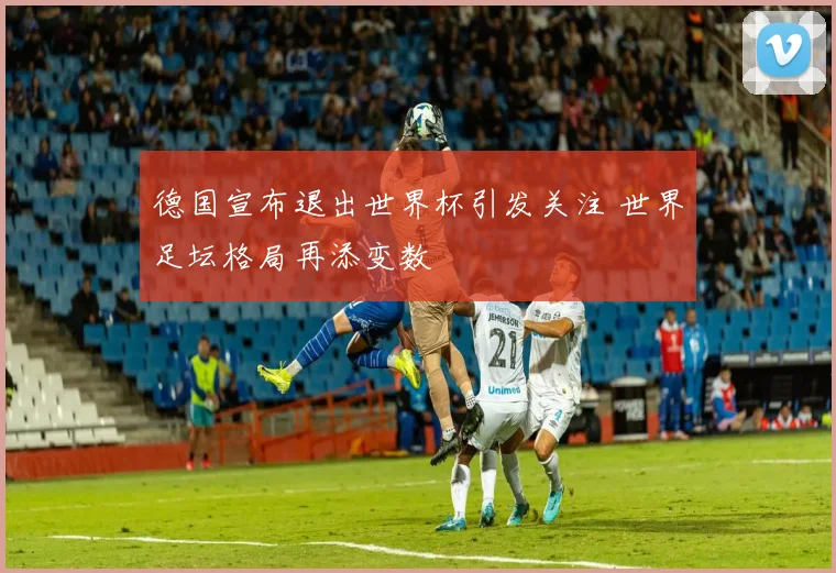 德国宣布退出世界杯引发关注 世界足坛格局再添变数