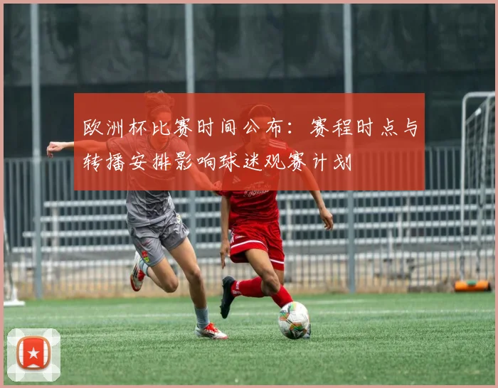 欧洲杯比赛时间公布：赛程时点与转播安排影响球迷观赛计划