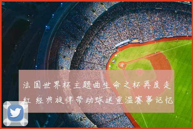 法国世界杯主题曲生命之杯再度走红 经典旋律带动球迷重温赛事记忆
