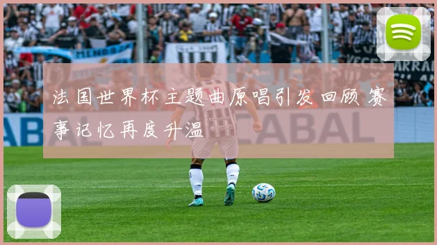 法国世界杯主题曲原唱引发回顾 赛事记忆再度升温