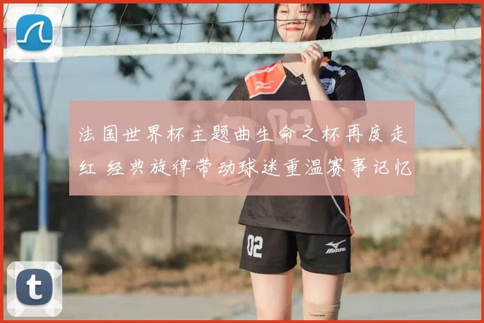 法国世界杯主题曲生命之杯再度走红 经典旋律带动球迷重温赛事记忆