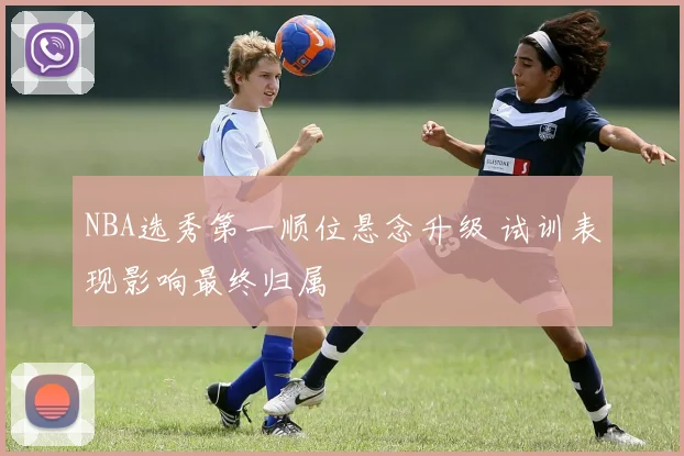NBA选秀第一顺位悬念升级 试训表现影响最终归属