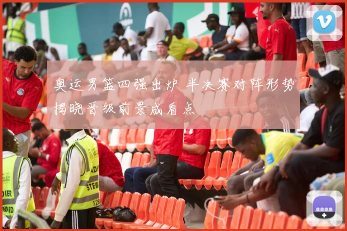 奥运男篮四强出炉 半决赛对阵形势揭晓晋级前景成看点