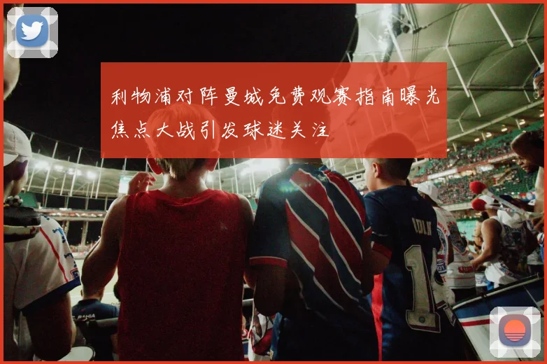 利物浦对阵曼城免费观赛指南曝光焦点大战引发球迷关注