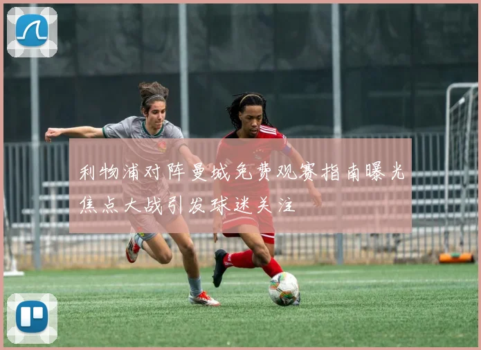 利物浦对阵曼城免费观赛指南曝光焦点大战引发球迷关注