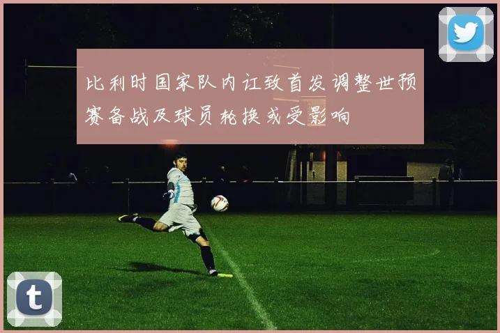 比利时国家队内讧致首发调整世预赛备战及球员轮换或受影响
