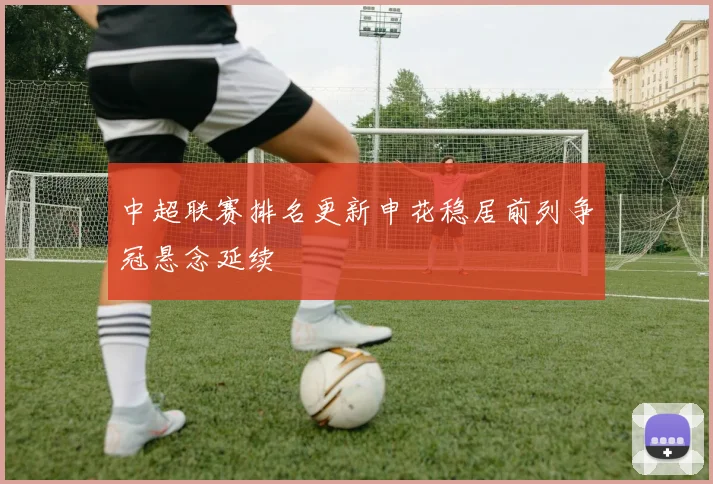 中超联赛排名更新申花稳居前列争冠悬念延续