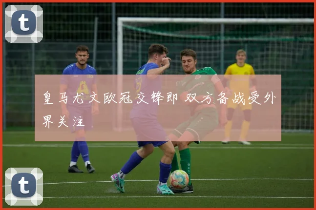 皇马尤文欧冠交锋即 双方备战受外界关注