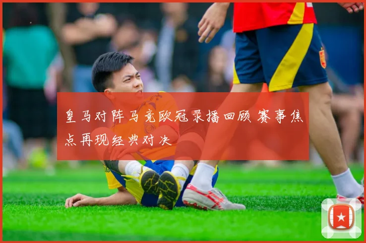 皇马对阵马竞欧冠录播回顾 赛事焦点再现经典对决