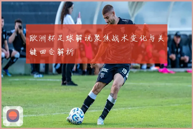欧洲杯足球解说聚焦战术变化与关键回合解析