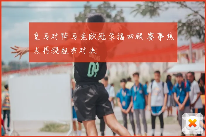 皇马对阵马竞欧冠录播回顾 赛事焦点再现经典对决