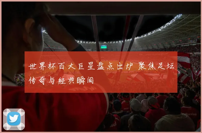 世界杯百大巨星盘点出炉 聚焦足坛传奇与经典瞬间