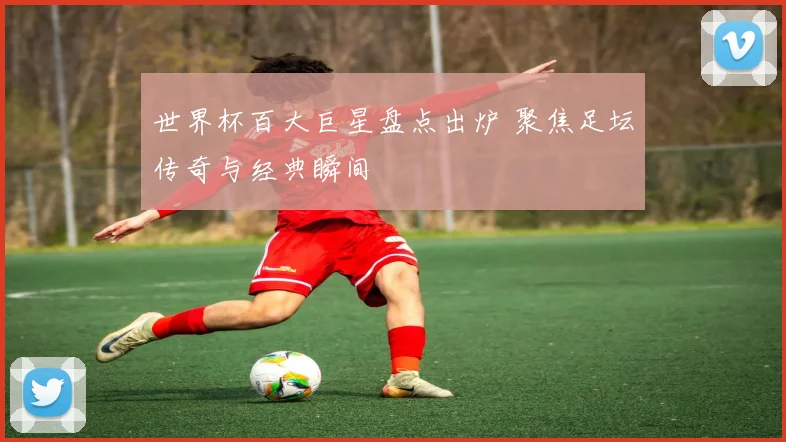 世界杯百大巨星盘点出炉 聚焦足坛传奇与经典瞬间